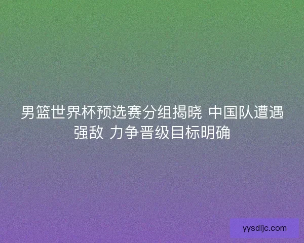 男篮世界杯预选赛分组揭晓 中国队遭遇强敌 力争晋级目标明确