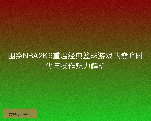 围绕NBA2K9重温经典篮球游戏的巅峰时代与操作魅力解析