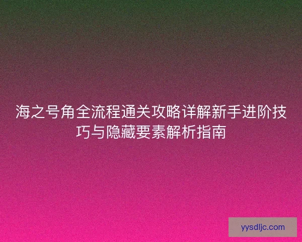 海之号角全流程通关攻略详解新手进阶技巧与隐藏要素解析指南